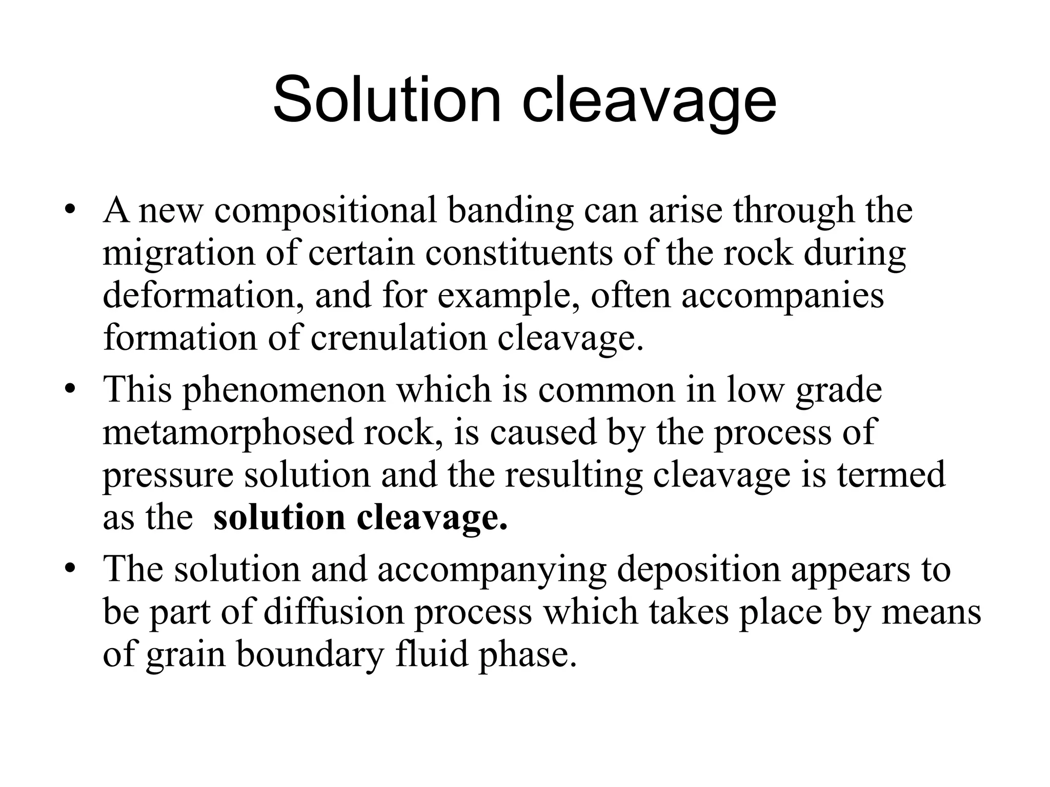 Solution cleavage
• A new compositional banding can arise through the
migration of certain constituents of the rock during
deformation, and for example, often accompanies
formation of crenulation cleavage.
• This phenomenon which is common in low grade
metamorphosed rock, is caused by the process of
pressure solution and the resulting cleavage is termed
as the solution cleavage.
• The solution and accompanying deposition appears to
be part of diffusion process which takes place by means
of grain boundary fluid phase.
 