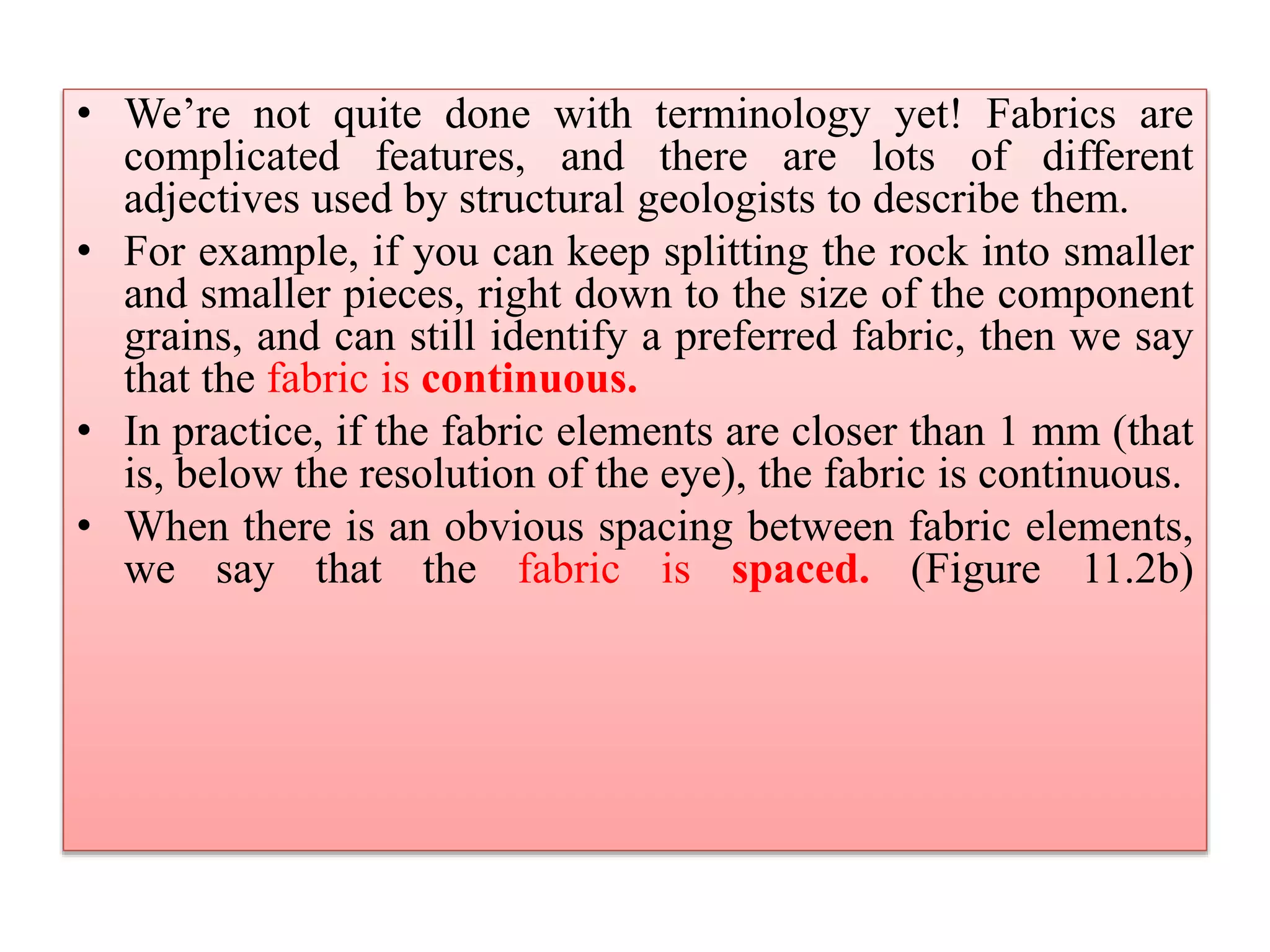 • We’re not quite done with terminology yet! Fabrics are
complicated features, and there are lots of different
adjectives used by structural geologists to describe them.
• For example, if you can keep splitting the rock into smaller
and smaller pieces, right down to the size of the component
grains, and can still identify a preferred fabric, then we say
that the fabric is continuous.
• In practice, if the fabric elements are closer than 1 mm (that
is, below the resolution of the eye), the fabric is continuous.
• When there is an obvious spacing between fabric elements,
we say that the fabric is spaced. (Figure 11.2b)
 