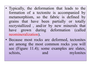• Typically, the deformation that leads to the
formation of a tectonite is accompanied by
metamorphism, so the fabric is defined by
grains that have been partially or totally
recrystallized , and/or by new minerals that
have grown during deformation (called
neomineralization).
• Because most rocks are deformed, tectonites
are among the most common rocks you will
see (Figure 11.4); some examples are slates,
schists, and mylonites
 
