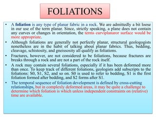FOLIATIONS
• A foliation is any type of planar fabric in a rock. We are admittedly a bit loose
in our use of the term planar. Since, strictly speaking, a plane does not contain
any curves or changes in orientation, the terms curviplanaror surface would be
more appropriate.
• Although foliations are generally not perfectly planar, structural geologogists
nonetheless are in the habit of talking about planar fabrics. Thus, bedding,
cleavage, schistosity, and gneissosity all qualify as foliations.
• Fractures, however, are not considered to be foliations, because fractures are
breaks through a rock and are not a part of the rock itself.
• A rock may contain several foliations, especially if it has been deformed more
than once. To keep track of different foliations, geologists add subscripts to the
foliations: S0, S1, S2, and so on. S0 is used to refer to bedding, S1 is the first
foliation formed after bedding, and S2 forms after S1.
• The temporal sequence of foliation development is defined by cross-cutting
relationships, but in complexly deformed areas, it may be quite a challenge to
determine which foliation is which unless independent constraints on (relative)
time are available.
 