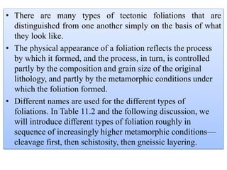• There are many types of tectonic foliations that are
distinguished from one another simply on the basis of what
they look like.
• The physical appearance of a foliation reflects the process
by which it formed, and the process, in turn, is controlled
partly by the composition and grain size of the original
lithology, and partly by the metamorphic conditions under
which the foliation formed.
• Different names are used for the different types of
foliations. In Table 11.2 and the following discussion, we
will introduce different types of foliation roughly in
sequence of increasingly higher metamorphic conditions—
cleavage first, then schistosity, then gneissic layering.
 