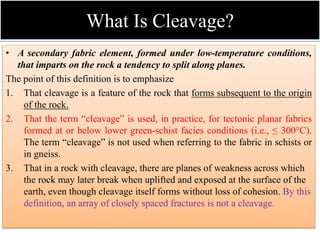 What Is Cleavage?
• A secondary fabric element, formed under low-temperature conditions,
that imparts on the rock a tendency to split along planes.
The point of this definition is to emphasize
1. That cleavage is a feature of the rock that forms subsequent to the origin
of the rock.
2. That the term “cleavage” is used, in practice, for tectonic planar fabrics
formed at or below lower green-schist facies conditions (i.e., ≤ 300°C).
The term “cleavage” is not used when referring to the fabric in schists or
in gneiss.
3. That in a rock with cleavage, there are planes of weakness across which
the rock may later break when uplifted and exposed at the surface of the
earth, even though cleavage itself forms without loss of cohesion. By this
definition, an array of closely spaced fractures is not a cleavage.
 