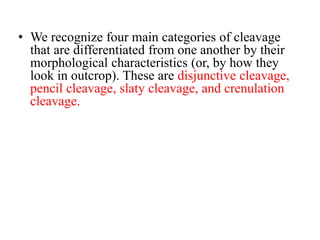 • We recognize four main categories of cleavage
that are differentiated from one another by their
morphological characteristics (or, by how they
look in outcrop). These are disjunctive cleavage,
pencil cleavage, slaty cleavage, and crenulation
cleavage.
 
