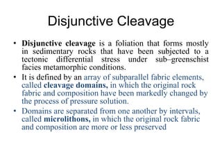 Disjunctive Cleavage
• Disjunctive cleavage is a foliation that forms mostly
in sedimentary rocks that have been subjected to a
tectonic differential stress under sub–greenschist
facies metamorphic conditions.
• It is defined by an array of subparallel fabric elements,
called cleavage domains, in which the original rock
fabric and composition have been markedly changed by
the process of pressure solution.
• Domains are separated from one another by intervals,
called microlithons, in which the original rock fabric
and composition are more or less preserved
 