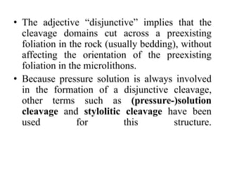 • The adjective “disjunctive” implies that the
cleavage domains cut across a preexisting
foliation in the rock (usually bedding), without
affecting the orientation of the preexisting
foliation in the microlithons.
• Because pressure solution is always involved
in the formation of a disjunctive cleavage,
other terms such as (pressure-)solution
cleavage and stylolitic cleavage have been
used for this structure.
 