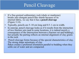 Pencil Cleavage
• If a fine-grained sedimentary rock (shale or mudstone)
breaks into elongate pencil-like shards because of its
internal fabric, we say that it has a pencil cleavage
(Figure 11.8).
• Typically, pencils are 5–10 cm long and 0.5–1 cm in width.
• In outcrop, pencil cleavage looks as if it results from the interaction
of two fracture sets (and in some locations, it is indeed merely a
consequence of the intersection between a fracture set and bedding),
but actually the parting reflects an internal alignment of clay grains
in the rock.
• Pencil cleavage forms because of the special characteristics of clay.
The strong shape anisotropy of clay
flakes creates a preferred orientation parallel to bedding when they
settle out of water and are compacted.
 