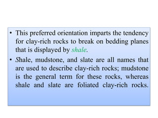 • This preferred orientation imparts the tendency
for clay-rich rocks to break on bedding planes
that is displayed by shale.
• Shale, mudstone, and slate are all names that
are used to describe clay-rich rocks; mudstone
is the general term for these rocks, whereas
shale and slate are foliated clay-rich rocks.
 