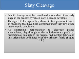 Slaty Cleavage
• Pencil cleavage may be considered a snapshot of an early
stage in the process by which slaty cleavage develops.
• This type of cleavage is best shown in fine grain rocks such
as mudstone that have been deformed under very low grade
metamorphic conditions.
• As shortening perpendicular to cleavage planes
accumulates, clay throughout the rock develops a preferred
orientation at an angle to the original sedimentary fabric and
this orientation dominates over the primary fabric (Figure
11.9c).
 