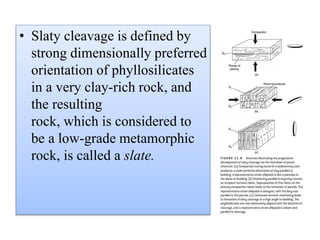 • Slaty cleavage is defined by
strong dimensionally preferred
orientation of phyllosilicates
in a very clay-rich rock, and
the resulting
rock, which is considered to
be a low-grade metamorphic
rock, is called a slate.
 