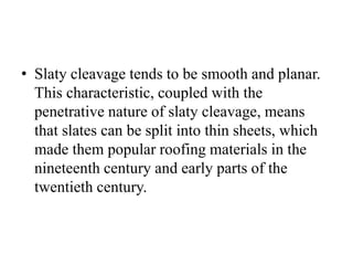 • Slaty cleavage tends to be smooth and planar.
This characteristic, coupled with the
penetrative nature of slaty cleavage, means
that slates can be split into thin sheets, which
made them popular roofing materials in the
nineteenth century and early parts of the
twentieth century.
 