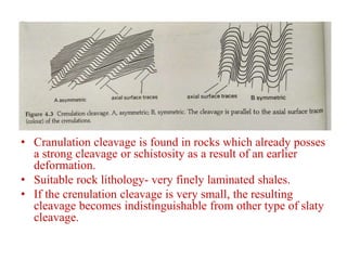 • Cranulation cleavage is found in rocks which already posses
a strong cleavage or schistosity as a result of an earlier
deformation.
• Suitable rock lithology- very finely laminated shales.
• If the crenulation cleavage is very small, the resulting
cleavage becomes indistinguishable from other type of slaty
cleavage.
 