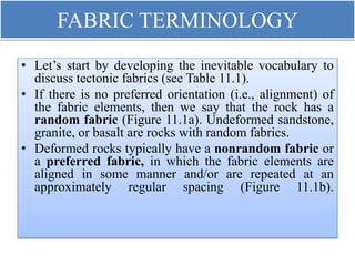 FABRIC TERMINOLOGY
• Let’s start by developing the inevitable vocabulary to
discuss tectonic fabrics (see Table 11.1).
• If there is no preferred orientation (i.e., alignment) of
the fabric elements, then we say that the rock has a
random fabric (Figure 11.1a). Undeformed sandstone,
granite, or basalt are rocks with random fabrics.
• Deformed rocks typically have a nonrandom fabric or
a preferred fabric, in which the fabric elements are
aligned in some manner and/or are repeated at an
approximately regular spacing (Figure 11.1b).
 