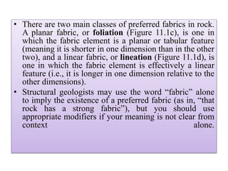 • There are two main classes of preferred fabrics in rock.
A planar fabric, or foliation (Figure 11.1c), is one in
which the fabric element is a planar or tabular feature
(meaning it is shorter in one dimension than in the other
two), and a linear fabric, or lineation (Figure 11.1d), is
one in which the fabric element is effectively a linear
feature (i.e., it is longer in one dimension relative to the
other dimensions).
• Structural geologists may use the word “fabric” alone
to imply the existence of a preferred fabric (as in, “that
rock has a strong fabric”), but you should use
appropriate modifiers if your meaning is not clear from
context alone.
 