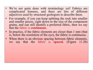 • We’re not quite done with terminology yet! Fabrics are
complicated features, and there are lots of different
adjectives used by structural geologists to describe them.
• For example, if you can keep splitting the rock into smaller
and smaller pieces, right down to the size of the component
grains, and can still identify a preferred fabric, then we say
that the fabric is continuous.
• In practice, if the fabric elements are closer than 1 mm (that
is, below the resolution of the eye), the fabric is continuous.
• When there is an obvious spacing between fabric elements,
we say that the fabric is spaced. (Figure 11.2b)
 