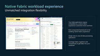 Your data application engine
embedded as a native Fabric
experience customers know and love
Rich component framework to for
building native Fabric experience
Single view to see all data processing
operations
Leverage Fabric ingestion and
connectivity to get data into your
workload
Unmatched integration flexibility
 