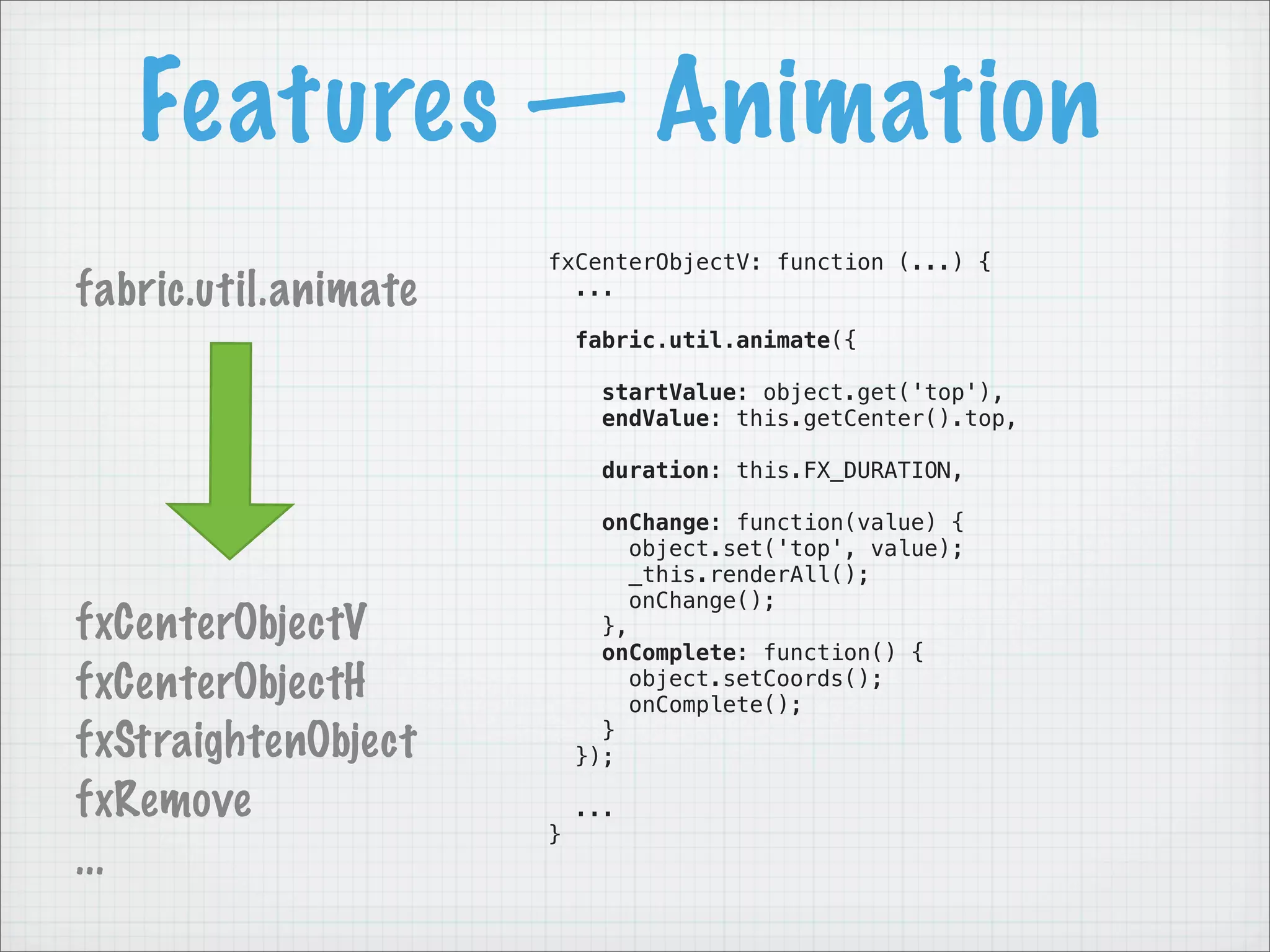 Features — Animation
                      fxCenterObjectV: function (...) {
fabric.util.animate     ...

                          fabric.util.animate({

                            startValue: object.get('top'),
                            endValue: this.getCenter().top,

                            duration: this.FX_DURATION,

                            onChange: function(value) {
                               object.set('top', value);
                               _this.renderAll();
                               onChange();
fxCenterObjectV             },
                            onComplete: function() {
fxCenterObjectH                object.setCoords();
                               onComplete();
fxStraightenObject          }
                          });

fxRemove                  ...
                      }
...
 