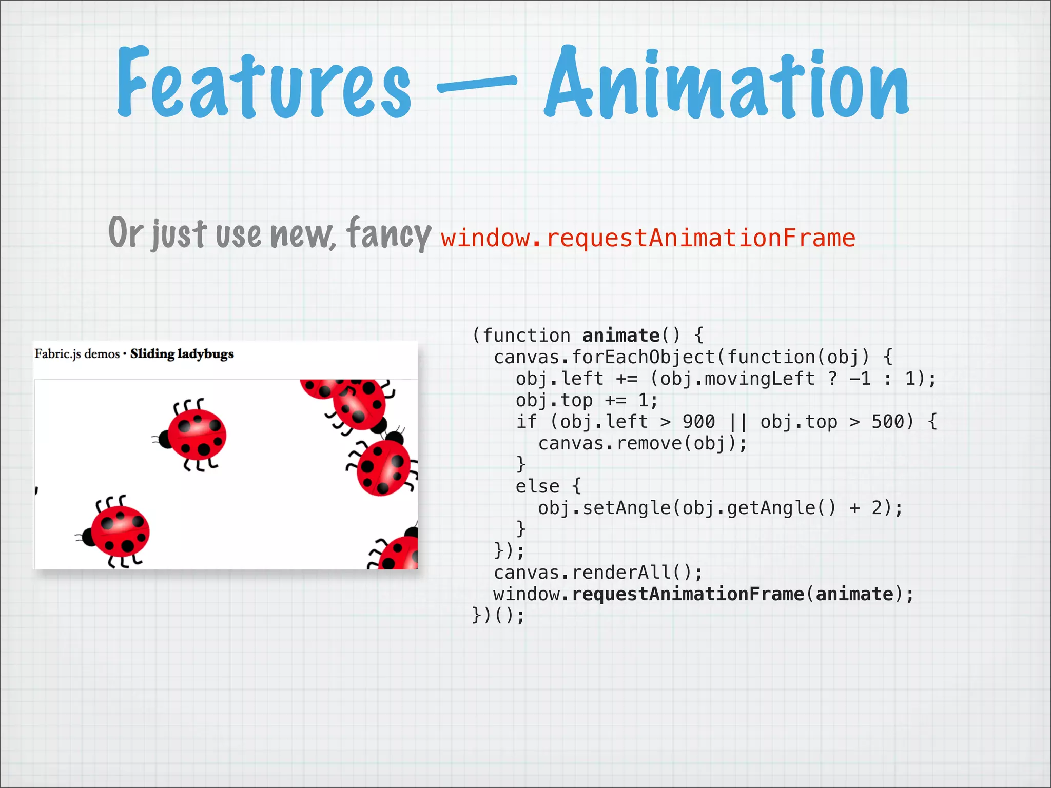 Features — Animation
Or just use new, fancy window.requestAnimationFrame

                        (function animate() {
                          canvas.forEachObject(function(obj) {
                            obj.left += (obj.movingLeft ? -1 : 1);
                            obj.top += 1;
                            if (obj.left > 900 || obj.top > 500) {
                              canvas.remove(obj);
                            }
                            else {
                              obj.setAngle(obj.getAngle() + 2);
                            }
                          });
                          canvas.renderAll();
                          window.requestAnimationFrame(animate);
                        })();
 