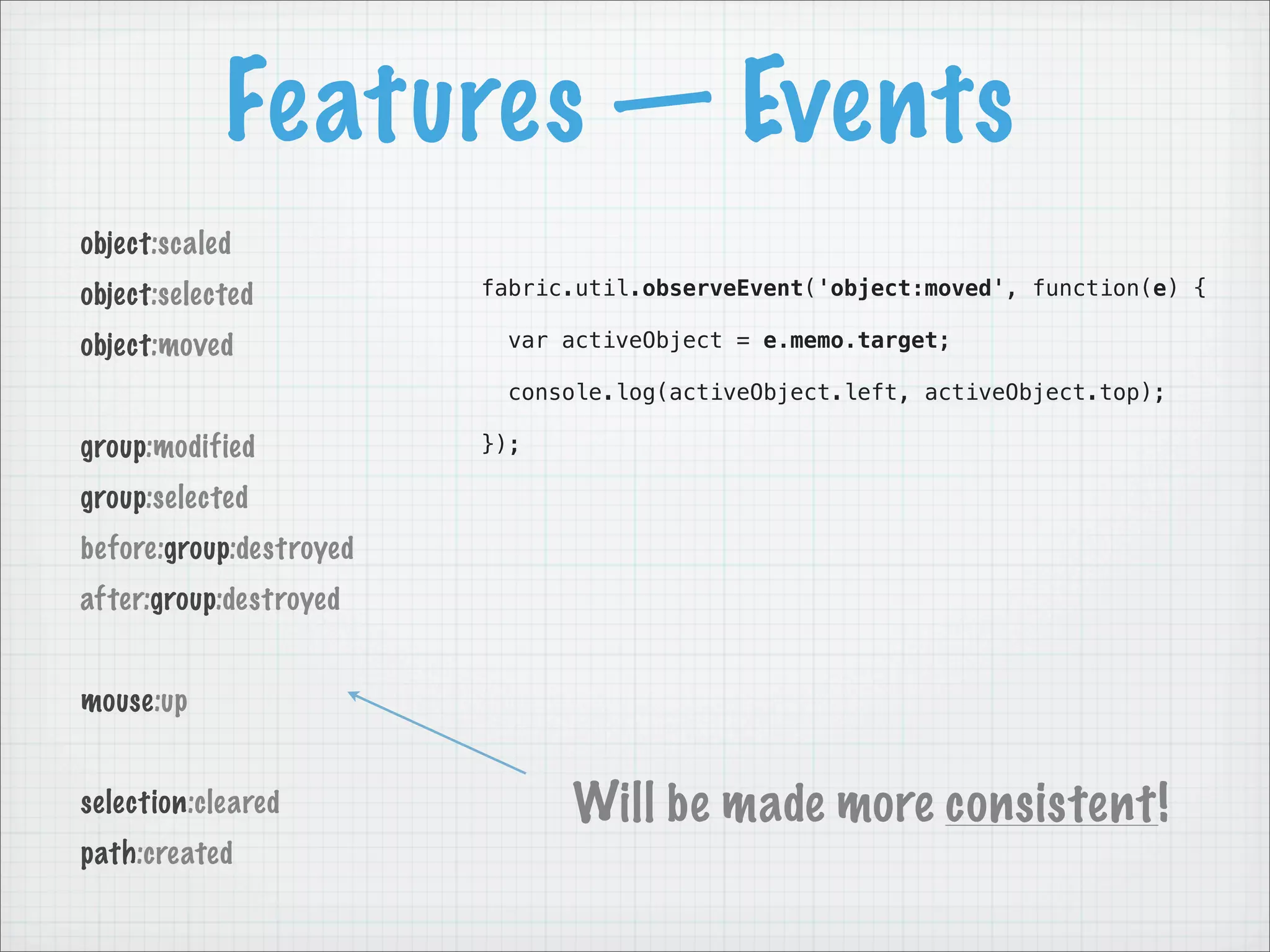 Features — Events
object:scaled
object:selected          fabric.util.observeEvent('object:moved', function(e) {

object:moved               var activeObject = e.memo.target;

                           console.log(activeObject.left, activeObject.top);

group:modified           });

group:selected
before:group:destroyed
after:group:destroyed


mouse:up


selection:cleared              Will be made more consistent!
path:created
 