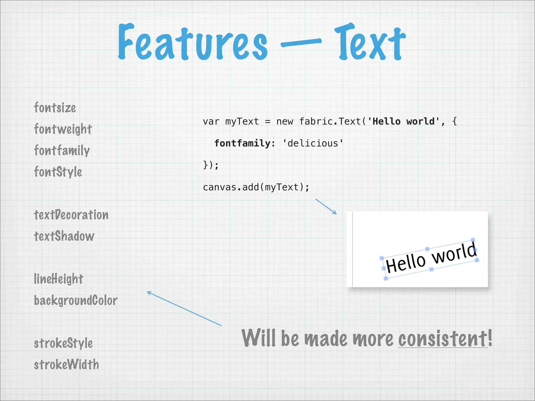 Features — Text
fontsize
                     var myText = new fabric.Text('Hello world', {
font weight
                      fontfamily: 'delicious'
fontfamily
                     });
fontStyle
                     canvas.add(myText);


textDecoration
textShadow


lineHeight
backgroundColor


strokeStyle                Will be made more consistent!
strokeWidth
 