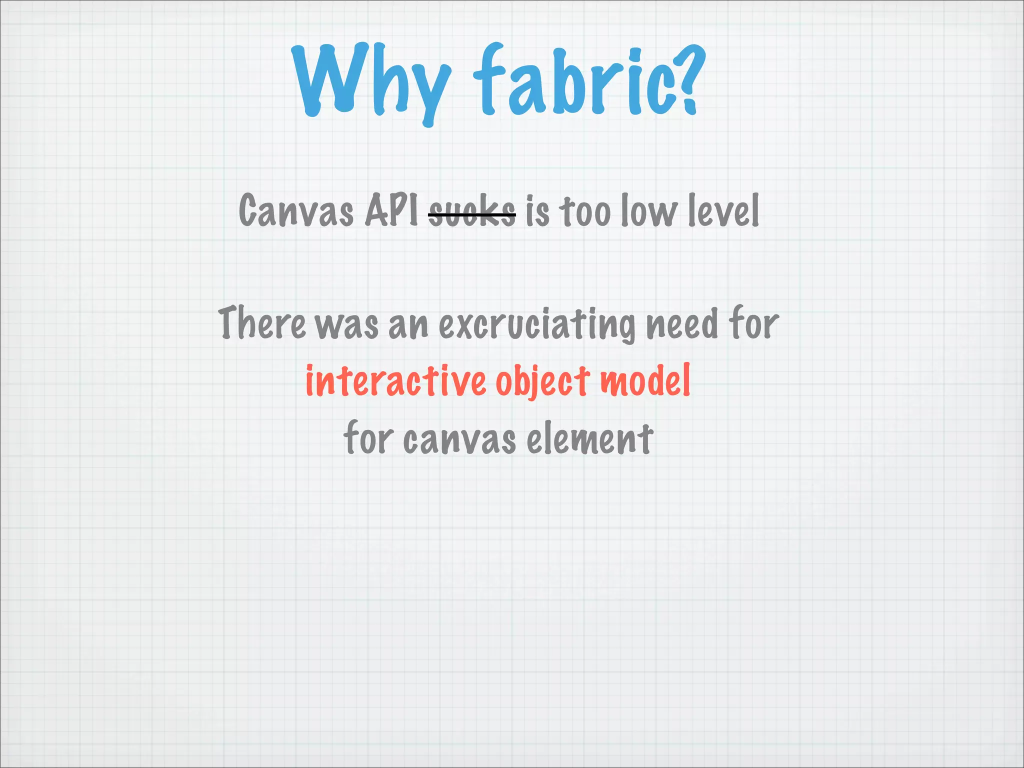 Why fabric?
 Canvas API sucks is too low level

There was an excruciating need for
     interactive object model
       for canvas element
 