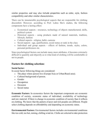 similar properties and may also include properties such as color, style, fashion
compatibility and other similar characteristics.
There can be innumerable psychological aspects that are responsible for clothing
discomfort. However, according to Prof. Lubos Hes's studies, the following
components have a lasting effect:
 Economical aspects - resources, technology of objects manufactured, skills,
political system
 Historical aspects - using products made of natural materials, tradition,
lifestyle, fashion
 Cultural aspects - religion, habit, customs
 Social aspects - age, qualification, social status or rank in the class
 Individual and group aspects - effects of fashion, trends, styles, colors,
personal preferences etc.
Since psychological factors can include many more attributes, it becomes extremely
difficult to quantify and objectify as to what kind of clothing will be comfortable or
not to people.
Factors for clothing selection:
Social factor:
In social factor following things are considered:
 The place where person live (Europe/Asia or Urban/Rural area).
 Cultural background of person.
 Gender
 Occupation
 Occasion
 Social status
Economic Factors: In economics factors the important components are economic
condition of society, economic status of individual, availability of technology
and raw material. If there is change in economic condition of society than it reflects
on clothing. We know that the pattern of poor and rich peoples are different. People
select clothing depends on affordability and depending on economic status.
Environmental Factors: Environmental factors includes environmental conditions
like too cold, too hot, raining, chilling wind etc. Cloths are selected to take protection
 
