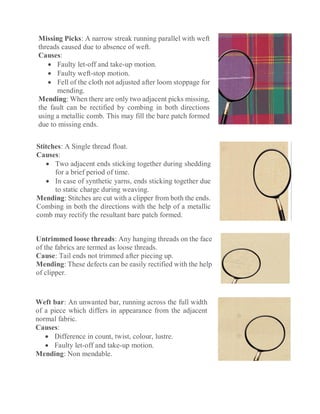 Missing Picks: A narrow streak running parallel with weft
threads caused due to absence of weft.
Causes:
 Faulty let-off and take-up motion.
 Faulty weft-stop motion.
 Fell of the cloth not adjusted after loom stoppage for
mending.
Mending: When there are only two adjacent picks missing,
the fault can be rectified by combing in both directions
using a metallic comb. This may fill the bare patch formed
due to missing ends.
Stitches: A Single thread float.
Causes:
 Two adjacent ends sticking together during shedding
for a brief period of time.
 In case of synthetic yarns, ends sticking together due
to static charge during weaving.
Mending: Stitches are cut with a clipper from both the ends.
Combing in both the directions with the help of a metallic
comb may rectify the resultant bare patch formed.
Untrimmed loose threads: Any hanging threads on the face
of the fabrics are termed as loose threads.
Cause: Tail ends not trimmed after piecing up.
Mending: These defects can be easily rectified with the help
of clipper.
Weft bar: An unwanted bar, running across the full width
of a piece which differs in appearance from the adjacent
normal fabric.
Causes:
 Difference in count, twist, colour, lustre.
 Faulty let-off and take-up motion.
Mending: Non mendable.
 