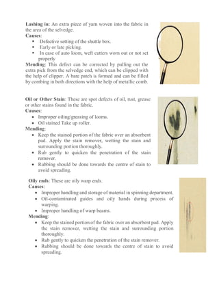 Lashing in: An extra piece of yarn woven into the fabric in
the area of the selvedge.
Causes:
 Defective setting of the shuttle box.
 Early or late picking.
 In case of auto loom, weft cutters worn out or not set
properly
Mending: This defect can be corrected by pulling out the
extra pick from the selvedge end, which can be clipped with
the help of clipper. A bare patch is formed and can be filled
by combing in both directions with the help of metallic comb.
Oil or Other Stain: These are spot defects of oil, rust, grease
or other stains found in the fabric.
Causes:
 Improper oiling/greasing of looms.
 Oil stained Take up roller.
Mending:
 Keep the stained portion of the fabric over an absorbent
pad. Apply the stain remover, wetting the stain and
surrounding portion thoroughly.
 Rub gently to quicken the penetration of the stain
remover.
 Rubbing should be done towards the centre of stain to
avoid spreading.
Oily ends: These are oily warp ends.
Causes:
 Improper handling and storage of material in spinning department.
 Oil-contaminated guides and oily hands during process of
warping.
 Improper handling of warp beams.
Mending:
 Keep the stained portion of the fabric over an absorbent pad. Apply
the stain remover, wetting the stain and surrounding portion
thoroughly.
 Rub gently to quicken the penetration of the stain remover.
 Rubbing should be done towards the centre of stain to avoid
spreading.
 