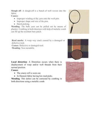 Slough off: A slough-off is a bunch of weft woven into the
fabric.
Causes:
 Improper winding of the yarn onto the weft pirn.
 Improper shape and size of the pirn.
 Harsh picking.
Mending: The bulk yarn can be pulled out by means of
plucker. Combing in both direction with help of mettalic comb
can fill up the resultant bare patch.
Reed marks: A warp way crack caused by a damaged or
defective reed.
Causes: Defective or damaged reed.
Mending: Non mendable.
Local distortion: A Distortion occurs when there is
displacement of warp and/or weft threads from their
normal position.
Causes:
 The emery roll is worn out.
 In filament fabric having low reed picks.
Mending: This defect can be corrected by combing in
both directions using a metallic comb.
 