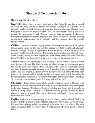 Standard Commercial Fabric
Based on Plain weave:
Georgette: Georgette is a sheer, light-weight, dull-finished crepe fabric named
after the 20th
early century of French dressmaker “Georgette de la Plante”. It is
originally made from silk but now often is made from manufactured filament yarns.
Georgette is made with highly twisted yarns. Its characteristic crinkly surface is
created by alternating S and Z-twist yarns in both warp and weft direction.
Georgette is made in solid colors and prints and is used for blouses, dresses, evening
gowns, saris, and trimmings. It is springier and less lustrous than the closely
related chiffon.
Chiffon: It is made from fine, highly twisted filament yarns. Because of the tightly
twisted crepe yarns, chiffon has excellent drape, very light weight and relatively
durable although delicate in appearance. It can be printed or in solid color. It is
originally made from silk but now often is made from manufactured filament yarns.
Sheer evening dresses, blouses, lingerie and other dressy apparel are made from this
fabric. Chiffon is most commonly used to weave sarees, dresses and scarves.
Voile: Voile is a soft, sheer fabric, usually made of 100% cotton or cotton blended
with linen or polyester. The fabric is made with high twist or voile twist spun yarns
that may be combed or worsted. It is a soft fabric with somewhat lower fabric count
and has a distinctive two ply warp and good drapability. It can be printed or in solid
color. Voile was originally a cotton or wool fabric but now available with many fiber
contents. Because of its light weight, the fabric is mostly used in soft furnishing. In
tropical climates, voile is used for window treatments and mosquito nets. Generally,
50 counts of yarns, in 60-64 per inch at warp and weft are used.
Chambray: It is a plain weave fabric usually of cotton, rayon or blended with
polyester. Usually Chambray has white yarns in the weft direction and colored yarns
in the warp direction. This type of fabric is both fine and dense, and it is similar to
denim in many ways. However, a different weaving pattern is used to make
chambray, and as a result, this type of fabric is significantly lighter and more
breathable than denim.
Poplin: Poplin is a bottom weight rib weave (heavy weight ribbed fabrics) is
usually made from cotton or cotton blends, polyester/cotton blends are mostly used.
It is a medium to heavy weight, unbalanced, plain weave, spun yarn fabric. The weft
yarns are coarser than the warp yarns. A specification of poplin fabric is shown
below:
 