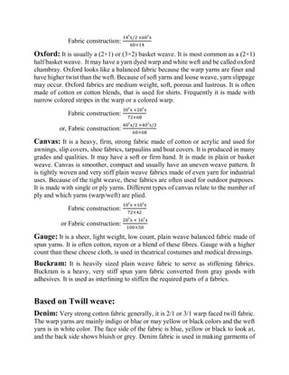 Fabric construction:
14′s/2 ×60′s
60×14
Oxford: It is usually a (2×1) or (3×2) basket weave. It is most common as a (2×1)
half basket weave. It may have a yarn dyed warp and white weft and be called oxford
chambray. Oxford looks like a balanced fabric because the warp yarns are finer and
have higher twist than the weft. Because of soft yarns and loose weave, yarn slippage
may occur. Oxford fabrics are medium weight, soft, porous and lustrous. It is often
made of cotton or cotton blends, that is used for shirts. Frequently it is made with
narrow colored stripes in the warp or a colored warp.
Fabric construction:
30′s ×20′s
72×68
or, Fabric construction:
40′s/2 ×40′s/2
60×68
Canvas: It is a heavy, firm, strong fabric made of cotton or acrylic and used for
awnings, slip covers, shoe fabrics, tarpaulins and boat covers. It is produced in many
grades and qualities. It may have a soft or firm hand. It is made in plain or basket
weave. Canvas is smoother, compact and usually have an uneven weave pattern. It
is tightly woven and very stiff plain weave fabrics made of even yarn for industrial
uses. Because of the tight weave, these fabrics are often used for outdoor purposes.
It is made with single or ply yarns. Different types of canvas relate to the number of
ply and which yarns (warp/weft) are plied.
Fabric construction:
10′s ×10′s
72×42
or Fabric construction:
20′s × 16′s
100×50
Gauge: It is a sheer, light weight, low count, plain weave balanced fabric made of
spun yarns. It is often cotton, rayon or a blend of these fibres. Gauge with a higher
count than these cheese cloth, is used in theatrical costumes and medical dressings.
Buckram: It is heavily sized plain weave fabric to serve as stiffening fabrics.
Buckram is a heavy, very stiff spun yarn fabric converted from gray goods with
adhesives. It is used as interlining to stiffen the required parts of a fabrics.
Based on Twill weave:
Denim: Very strong cotton fabric generally, it is 2/1 or 3/1 warp faced twill fabric.
The warp yarns are mainly indigo or blue or may yellow or black colors and the weft
yarn is in white color. The face side of the fabric is blue, yellow or black to look at,
and the back side shows bluish or grey. Denim fabric is used in making garments of
 
