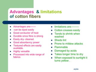 arpita
Advantages & limitations
of cotton fibers
 Advantages are-------
 -can be dyed easily
 Good conductor of heat
 Durable since fibre is strong
 Easily dry- cleaned.
 Good absorbency power
 Textured effects are easily
available.
 Highly versatile
 Processed into wide range of
fabrics
 limitations are:--------
 Cotton creases easily
 Tends to shrink when
washed
 Sheds lint
 Prone to mildew attacks
 Flammable
 Damaged by acids
 Takes longer time to dry
 When exposed to sunlight it
turns yellow .
 