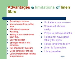 arpita
Advantages & limitations of linen
fibre
 Advantages are-----
 More durable then cotton
also.
 Withstands constant
washing .
 Soiling is easily removed
from this.
 Easy to launder .
 Stronger when in wet
condition.
 Not effected by sunlight.
 Good conductor of heat.
 Can withstand high ironing
temperatures .
 Limitations are:----------
 Creases & shrinks
easily
 Prone to mildew attacks
 It does not have good
affinity for dyes
 Takes long time to dry
 Linen is flammable
 It is expensive
 