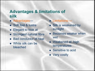 arpita
Advantages & limitations of
silk
 Advantages—
 Soft feel & lustre
 Elegant to look at
 Strongest natural fibre
 Bad conductor of heat
 White silk can be
bleached
 Limitations----
 Silk is weakened by
sunlight
 Becomes weaker when
wet
 Weakened at high
temperatures
 Sensitive to acid
 Very costly
 