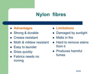 arpita
Nylon fibres
 Advantages
 Strong & durable
 Crease resistant
 Moth & mildew resistant
 Easy to launder
 Dries quickly
 Fabrics needs no
ironing
 Limitations
 Damaged by sunlight
 Melts in fire
 Hard to remove stains
from it
 Produces harmful
fumes
 