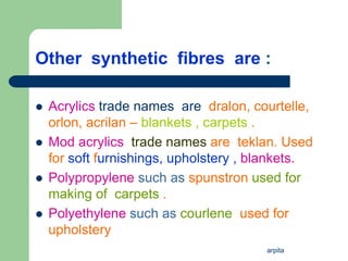 arpita
Other synthetic fibres are :
 Acrylics trade names are dralon, courtelle,
orlon, acrilan – blankets , carpets .
 Mod acrylics trade names are teklan. Used
for soft furnishings, upholstery , blankets.
 Polypropylene such as spunstron used for
making of carpets .
 Polyethylene such as courlene used for
upholstery
 