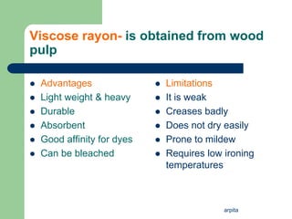 arpita
Viscose rayon- is obtained from wood
pulp
 Advantages
 Light weight & heavy
 Durable
 Absorbent
 Good affinity for dyes
 Can be bleached
 Limitations
 It is weak
 Creases badly
 Does not dry easily
 Prone to mildew
 Requires low ironing
temperatures
 