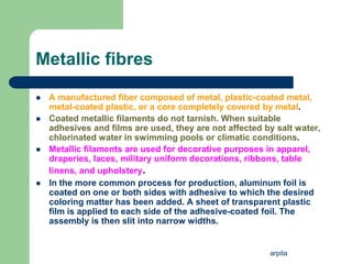 arpita
Metallic fibres
 A manufactured fiber composed of metal, plastic-coated metal,
metal-coated plastic, or a core completely covered by metal.
 Coated metallic filaments do not tarnish. When suitable
adhesives and films are used, they are not affected by salt water,
chlorinated water in swimming pools or climatic conditions.
 Metallic filaments are used for decorative purposes in apparel,
draperies, laces, military uniform decorations, ribbons, table
linens, and upholstery.
 In the more common process for production, aluminum foil is
coated on one or both sides with adhesive to which the desired
coloring matter has been added. A sheet of transparent plastic
film is applied to each side of the adhesive-coated foil. The
assembly is then slit into narrow widths.
 