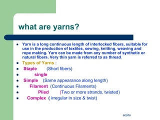 arpita
what are yarns?
 Yarn is a long continuous length of interlocked fibers, suitable for
use in the production of textiles, sewing, knitting, weaving and
rope making. Yarn can be made from any number of synthetic or
natural fibers. Very thin yarn is referred to as thread.
 Types of Yarns :
 Staple (Short fibers)
 single
 Simple (Same appearance along length)
 Filament (Continuous Filaments)
 Plied (Two or more strands, twisted)
 Complex ( irregular in size & twist)
 