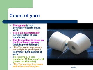 arpita
Count of yarn
 Tex system is most
commonly used to count
yarn
 Tex is an internationally
agreed system of yarn
numbering.
 The Tex system is based on
the fixed length system. :
(Weight per unit length)
 The Tex count represents
the weight in grams per 1
kilometer (1000 meters) of
yarn.
 (For example, a yarn
numbered 10 Tex weighs 10
grams per kilometer)
 The Tex number increases
with the size of the yarn.
 