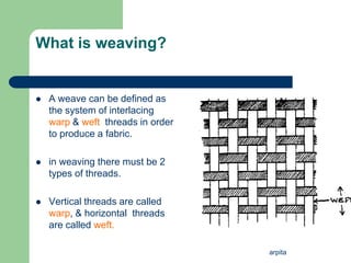 arpita
What is weaving?
 A weave can be defined as
the system of interlacing
warp & weft threads in order
to produce a fabric.
 in weaving there must be 2
types of threads.
 Vertical threads are called
warp, & horizontal threads
are called weft.
 