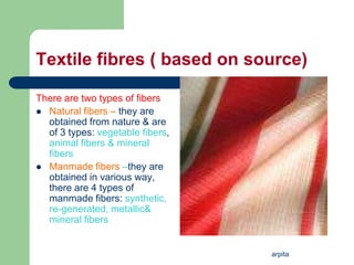arpita
Textile fibres ( based on source)
There are two types of fibers
 Natural fibers – they are
obtained from nature & are
of 3 types: vegetable fibers,
animal fibers & mineral
fibers
 Manmade fibers –they are
obtained in various way,
there are 4 types of
manmade fibers: synthetic,
re-generated, metallic&
mineral fibers
 
