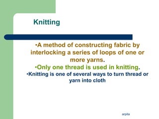 arpita
Knitting
.
•A method of constructing fabric by
interlocking a series of loops of one or
more yarns.
•Only one thread is used in knitting.
•Knitting is one of several ways to turn thread or
yarn into cloth
 