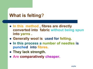 arpita
What is felting?
 In this method , fibres are directly
converted into fabric without being spun
into yarns .
 Generally wool is used for felting.
 In this process a number of needles is
punched into fibres.
 They lack strength.
 Are comparatively cheaper.
 