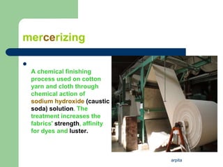 arpita
mercerizing

A chemical finishing
process used on cotton
yarn and cloth through
chemical action of
sodium hydroxide (caustic
soda) solution. The
treatment increases the
fabrics' strength, affinity
for dyes and luster.
 