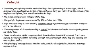 Pulse jet
• In reverse pulse-jet baghouses, individual bags are supported by a metal cage , which is
fastened onto a cell plate at the top of the baghouse. Dirty gas enters from the bottom of the
baghouse and flows from outside to inside the bags.
• The metal cage prevents collapse of the bag.
• The puls-jet baghouse was invented by MikroPul in the 1950s.
• Bags are cleaned by a short burst of compressed air injected through a common manifold
over a row of bags.
• The compressed air is accelerated by a venturi nozzle mounted at the reverse-jet baghouse
top of the bag.
• Since the duration of the compressed-air burst is short (about 0.1 seconds), it acts as a
rapidly moving air bubble, traveling through the entire length of the bag and causing the
bag surfaces to flex.
• This flexing of the bags breaks the dust cake, and the dislodged dust falls into a storage
hopper below.
 
