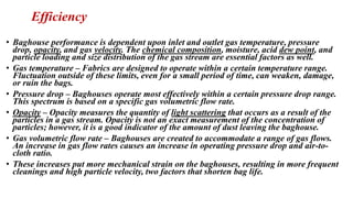 Efficiency
• Baghouse performance is dependent upon inlet and outlet gas temperature, pressure
drop, opacity, and gas velocity. The chemical composition, moisture, acid dew point, and
particle loading and size distribution of the gas stream are essential factors as well.
• Gas temperature – Fabrics are designed to operate within a certain temperature range.
Fluctuation outside of these limits, even for a small period of time, can weaken, damage,
or ruin the bags.
• Pressure drop – Baghouses operate most effectively within a certain pressure drop range.
This spectrum is based on a specific gas volumetric flow rate.
• Opacity – Opacity measures the quantity of light scattering that occurs as a result of the
particles in a gas stream. Opacity is not an exact measurement of the concentration of
particles; however, it is a good indicator of the amount of dust leaving the baghouse.
• Gas volumetric flow rate – Baghouses are created to accommodate a range of gas flows.
An increase in gas flow rates causes an increase in operating pressure drop and air-to-
cloth ratio.
• These increases put more mechanical strain on the baghouses, resulting in more frequent
cleanings and high particle velocity, two factors that shorten bag life.
 