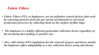 Fabric Filters
• Fabric Filters (FF), or baghouses, are air pollution control devices that work
by removing particles from the gas stream of industrial or electrical
production processes by collecting them on the surface of filter bags.
• The baghouse is a highly efficient particulate collection device regardless of
the incoming dust loading or particle size.
• Also, with stricter EPA regulations for the removal of gases and heavy metals,
the baghouse offers adaptability as a dry collection device using absorbents.
 