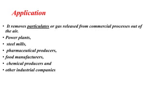 Application
• It removes particulates or gas released from commercial processes out of
the air.
• Power plants,
• steel mills,
• pharmaceutical producers,
• food manufacturers,
• chemical producers and
• other industrial companies
 