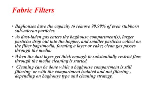 Fabric Filters
• Baghouses have the capacity to remove 99.99% of even stubborn
sub-micron particles.
• As dust-laden gas enters the baghouse compartment(s), larger
particles drop out into the hopper, and smaller particles collect on
the filter bags/media, forming a layer or cake; clean gas passes
through the media.
• When the dust layer get thick enough to substantially restrict flow
through the media cleaning is started.
• Cleaning can be done while a baghouse compartment is still
filtering or with the compartment isolated and not filtering ,
depending on baghouse type and cleaning strategy.
 