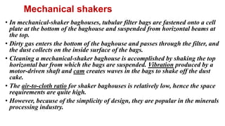 Mechanical shakers
• In mechanical-shaker baghouses, tubular filter bags are fastened onto a cell
plate at the bottom of the baghouse and suspended from horizontal beams at
the top.
• Dirty gas enters the bottom of the baghouse and passes through the filter, and
the dust collects on the inside surface of the bags.
• Cleaning a mechanical-shaker baghouse is accomplished by shaking the top
horizontal bar from which the bags are suspended. Vibration produced by a
motor-driven shaft and cam creates waves in the bags to shake off the dust
cake.
• The air-to-cloth ratio for shaker baghouses is relatively low, hence the space
requirements are quite high.
• However, because of the simplicity of design, they are popular in the minerals
processing industry.
 